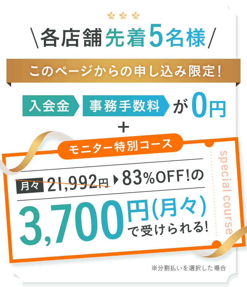 各店舗先着5名様 このページからの申し込み限定！入会金・事務手数料が0円+モニター特別コースで83％OFFの3,700円（月々）で受けられる！